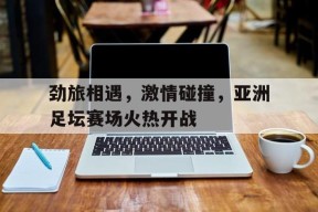 今年会官网-关于劲旅相遇，激情碰撞，亚洲足坛赛场火热开战的信息
