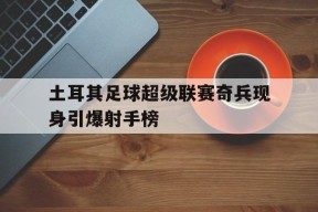 今年会体育官网-包含土耳其足球超级联赛奇兵现身引爆射手榜的词条