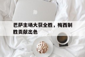 今年会官网-巴萨主场大获全胜，梅西制胜贡献出色