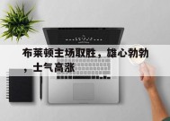 今年会体育网站-布莱顿主场取胜，雄心勃勃，士气高涨(布莱顿引援)