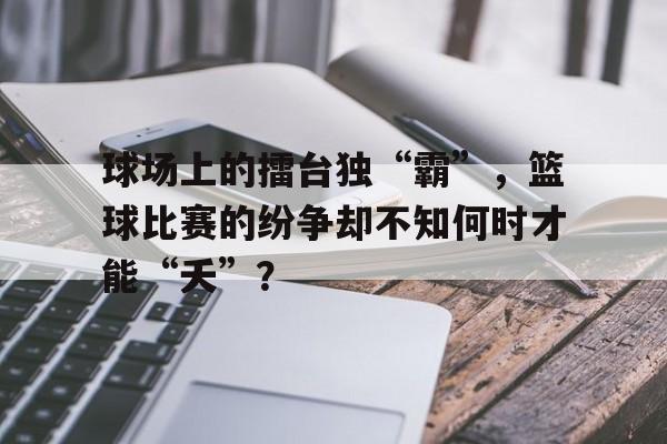 球场上的擂台独“霸”，篮球比赛的纷争却不知何时才能“夭”？的简单介绍