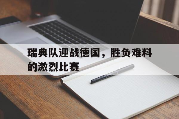 瑞典队迎战德国，胜负难料的激烈比赛(瑞典队比赛结果)